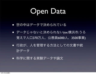 Open Data
             •   世の中はデータで決められている

             •   データじゃないと決められない(ex:横浜市:うろ
                 覚えで人口370万人、公務員6000人、3500事業)

             •   行政が、人を管理する方法としての文書や統
                 計データ

             •   科学に関する実験データや論文



13年1月4日金曜日
 