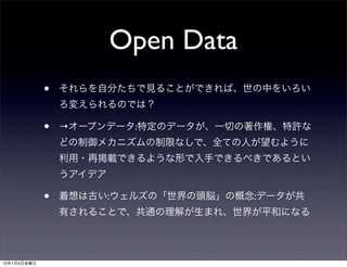 Open Data
             •   それらを自分たちで見ることができれば、世の中をいろい
                 ろ変えられるのでは？

             •   →オープンデータ:特定のデータが、一切の著作権、特許な
                 どの制御メカニズムの制限なしで、全ての人が望むように
                 利用・再掲載できるような形で入手できるべきであるとい
                 うアイデア

             •   着想は古い:ウェルズの「世界の頭脳」の概念:データが共
                 有されることで、共通の理解が生まれ、世界が平和になる




13年1月4日金曜日
 