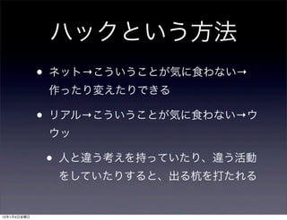 ハックという方法
             •   ネット→こういうことが気に食わない→
                 作ったり変えたりできる

             •   リアル→こういうことが気に食わない→ウ
                 ウッ

                 •   人と違う考えを持っていたり、違う活動
                     をしていたりすると、出る杭を打たれる


13年1月4日金曜日
 
