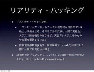 リアリティ・ハッキング
             •   「リアリティ・ハッキング」

                 •   「コンピュータ・ネットワークが仮想的な世界モデルを
                     検出し成長させる。そのモデルの反映は人間の実社会シ
                     ステムの補完機能のみならず、実世界システムそのもの
                     の変更を要請するのだ」

                 •   拡張現実感技術(AR)や、代替現実ゲーム(ARG)が流行した
                     際に一瞬だけ流行った概念

             •   ref:武邑光裕「リアリティ・ハッキング--情報生態系の膨張と
                 インターネット in InterCommunication vol.5」



13年1月4日金曜日
 