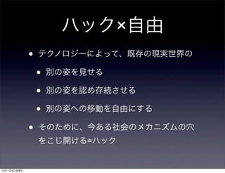 ハック×自由
             •   テクノロジーによって、既存の現実世界の

                 •   別の姿を見せる

                 •   別の姿を認め存続させる

                 •   別の姿への移動を自由にする

             •   そのために、今ある社会のメカニズムの穴
                 をこじ開ける=ハック


13年1月4日金曜日
 
