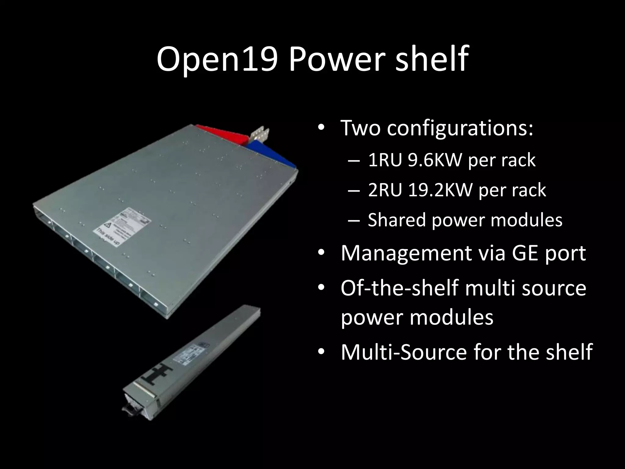 Open19 Power shelf
• Two configurations:
– 1RU 9.6KW per rack
– 2RU 19.2KW per rack
– Shared power modules
• Management via GE port
• Of-the-shelf multi source
power modules
• Multi-Source for the shelf
 
