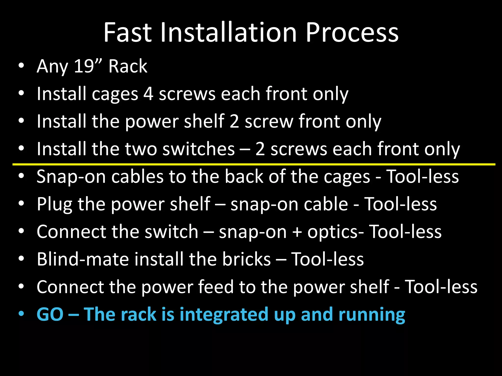 Fast Installation Process
• Any 19” Rack
• Install cages 4 screws each front only
• Install the power shelf 2 screw front only
• Install the two switches – 2 screws each front only
• Snap-on cables to the back of the cages - Tool-less
• Plug the power shelf – snap-on cable - Tool-less
• Connect the switch – snap-on + optics- Tool-less
• Blind-mate install the bricks – Tool-less
• Connect the power feed to the power shelf - Tool-less
• GO – The rack is integrated up and running
 