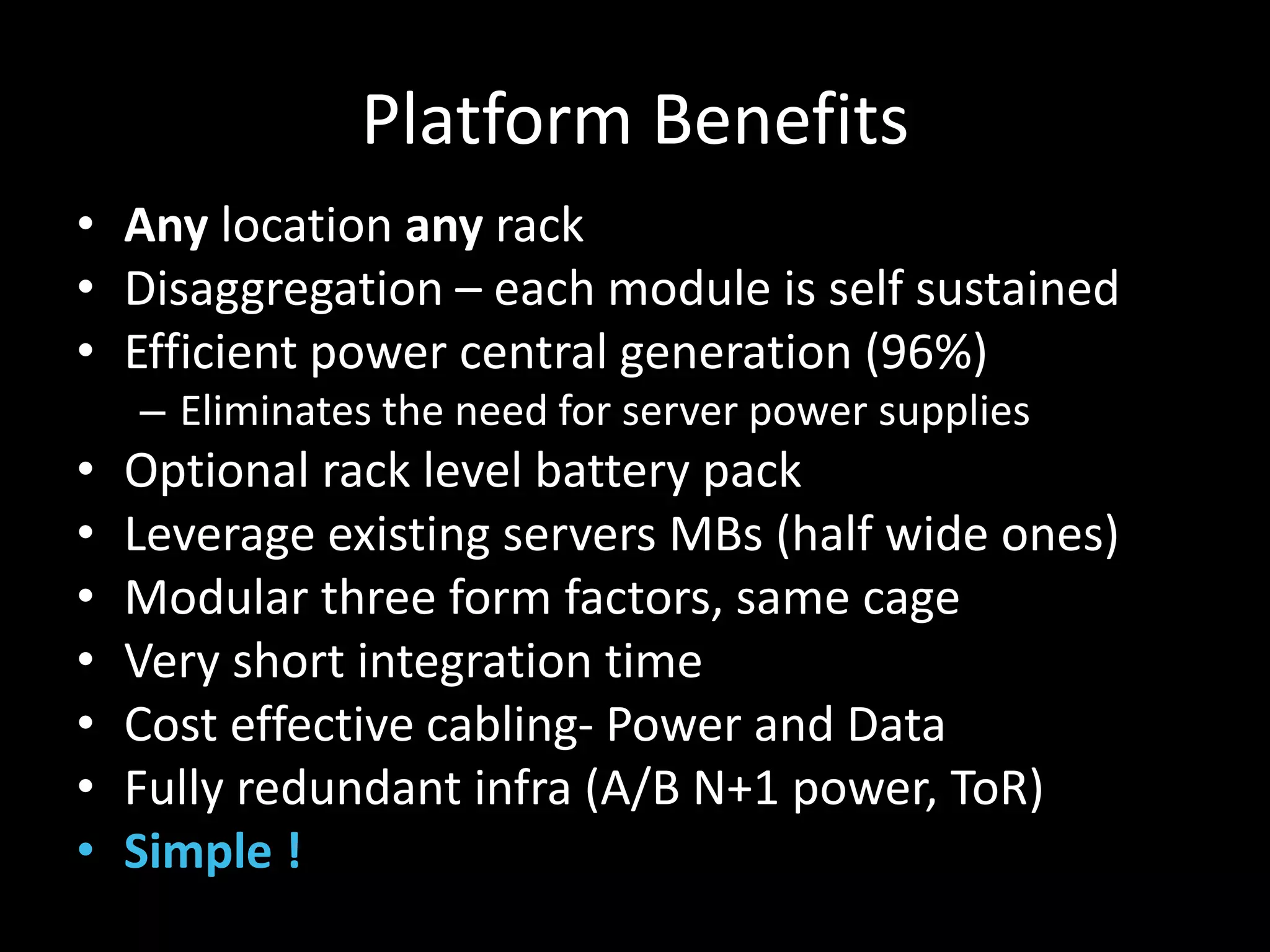 Platform Benefits
• Any location any rack
• Disaggregation – each module is self sustained
• Efficient power central generation (96%)
– Eliminates the need for server power supplies
• Optional rack level battery pack
• Leverage existing servers MBs (half wide ones)
• Modular three form factors, same cage
• Very short integration time
• Cost effective cabling- Power and Data
• Fully redundant infra (A/B N+1 power, ToR)
• Simple !
 