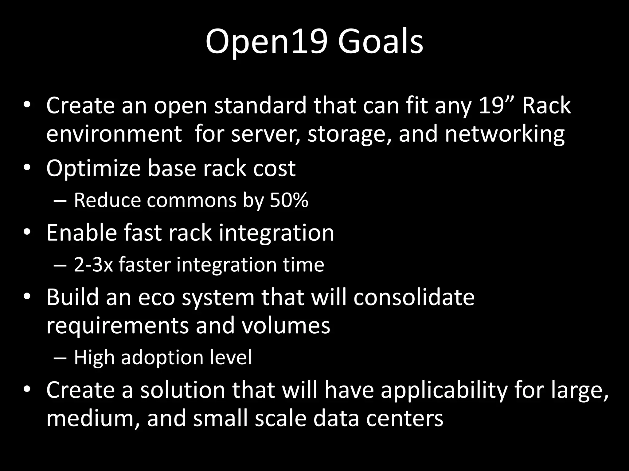 Open19 Goals
• Create an open standard that can fit any 19” Rack
environment for server, storage, and networking
• Optimize base rack cost
– Reduce commons by 50%
• Enable fast rack integration
– 2-3x faster integration time
• Build an eco system that will consolidate
requirements and volumes
– High adoption level
• Create a solution that will have applicability for large,
medium, and small scale data centers
 