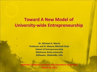 Dr. Michael H. Morris Professor and N. Malone Mitchell Chair School of Entrepreneurship Oklahoma State University Stillwater, Oklahoma, USA National Collegiate Inventors and Innovators Conference March 26, 2011 