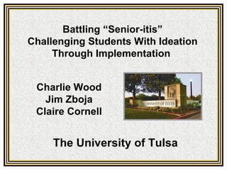 Battling “Senior-itis”
Challenging Students With Ideation
     Through Implementation


 Charlie Wood
   Jim Zboja
 Claire Cornell


     The University of Tulsa
 