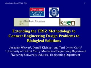 Biomimicry Tools NCIIA 2012                                  1




    Extending the TRIZ Methodology to
   Connect Engineering Design Problems to
            Biological Solutions
   Jonathan Weaver1, Darrell Kleinke1, and Terri Lynch-Caris2
1 University of Detroit Mercy Mechanical Engineering Department
     2Kettering University Industrial Engineering Department
 