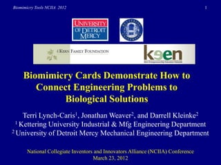Biomimicry Tools NCIIA 2012                                                       1




     Biomimicry Cards Demonstrate How to
        Connect Engineering Problems to
             Biological Solutions
    Terri Lynch-Caris1, Jonathan Weaver2, and Darrell Kleinke2
 1 Kettering University Industrial & Mfg Engineering Department
2 University of Detroit Mercy Mechanical Engineering Department



       National Collegiate Inventors and Innovators Alliance (NCIIA) Conference
                                    March 23, 2012
 