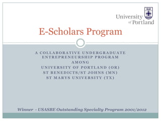 E-Scholars Program

       A COLLABORATIVE UNDERGRADUATE
          ENTREPRENEURSHIP PROGRAM
                    AMONG
         UNIVERSITY OF PORTLAND (OR)
          ST BENEDICTS/ST JOHNS (MN)
           ST MARYS UNIVERSITY (TX)




Winner - USASBE Outstanding Specialty Program 2001/2012
 