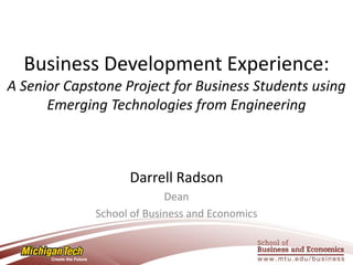 Business Development Experience:
A Senior Capstone Project for Business Students using
      Emerging Technologies from Engineering



                   Darrell Radson
                           Dean
             School of Business and Economics
 