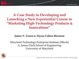 www.mtech.umd.edu




   A Case Study in Developing and
Launching a New Experiential Course in
“Marketing High-Technology Products &
            Innovations”

     James V. Green & Alyssa Cohen Sherman

  Maryland Technology Enterprise Institute (Mtech)
       A. James Clark School of Engineering
             University of Maryland


                       Maryland Technology Enterprise Institute · A. James Clark School of Engineering · University of Maryland
 