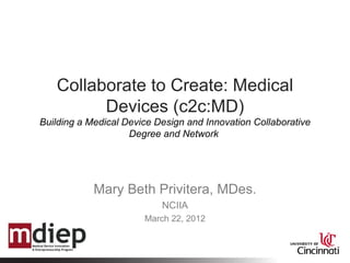 Collaborate to Create: Medical
         Devices (c2c:MD)
Building a Medical Device Design and Innovation Collaborative
                    Degree and Network




            Mary Beth Privitera, MDes.
                           NCIIA
                       March 22, 2012
 