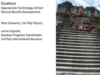 Guateca
Appropriate Technology School
Mutual Benefit Development


Pete Schwartz, Cal Poly Physics

Jamie Cignetti,
Guateca Program Coordinator
Cal Poly International Business
 