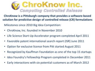 ChroKnow is a Pittsburgh company that provides a software-based
solution for predictive design of controlled release (CR) formulations
 Milestones since 2010 Big Idea Competition:
 • ChroKnow, Inc. founded in November 2010
 • Life Science Start-Up Accelerator program completed April 2011
 • Favorable patent international search report (ISR) June 2011
 • Option for exclusive license from Pitt started August 2011
 • Recognized by Kauffman Foundation as one of the top 15 startups
 • Idea Foundry’s Fellowship Program completed in December 2011
 • Early interactions with six potential customers as of March 2012
 
