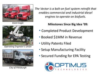 The Vector is a bolt-on fuel system retrofit that
                               enables commercial and industrial diesel
                                    engines to operate on biofuels.
       Giant Eagle
                                       Milestones Since Big Idea ’09:

                                • Completed Product Development
                                • Booked $1MM in Revenue
                                • Utility Patents Filed
Operating Engineer’s Union
                                • Setup Manufacturing Facility
                                • Secured Funding for EPA Testing

    City of Pittsburgh
 