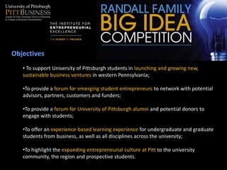 Objectives
   • To support University of Pittsburgh students in launching and growing new,
   sustainable business ventures in western Pennsylvania;

   •To provide a forum for emerging student entrepreneurs to network with potential
   advisors, partners, customers and funders;

   •To provide a forum for University of Pittsburgh alumni and potential donors to
   engage with students;

   •To offer an experience-based learning experience for undergraduate and graduate
   students from business, as well as all disciplines across the university;

   •To highlight the expanding entrepreneurial culture at Pitt to the university
   community, the region and prospective students.
 