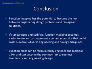 Biomimicry Tools NCIIA 2012


                              Conclusion
   • Function mapping has the potential to become the link
     between engineering design problems and biological
     solutions.

   • If standardized and codified, function mapping becomes
     easier to use and can represent a common practice that could
     cross numerous diverse engineering and biology disciplines.

   • Function maps can be formulated by engineer and biologist
     alike, and can become the common link to connect
     biomimicry and engineering design.
 