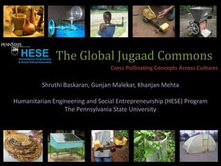 The Global Jugaad Commons
                                 Cross Pollinating Concepts Across Cultures

         Shruthi Baskaran, Gunjan Malekar, Khanjan Mehta

Humanitarian Engineering and Social Entrepreneurship (HESE) Program
                 The Pennsylvania State University
 