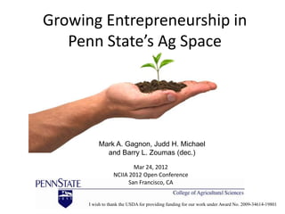 Growing Entrepreneurship in
   Penn State’s Ag Space




          Mark A. Gagnon, Judd H. Michael
            and Barry L. Zoumas (dec.)
                          Mar 24, 2012
                  NCIIA 2012 Open Conference
                        San Francisco, CA


      I wish to thank the USDA for providing funding for our work under Award No. 2009-34614-19801
 