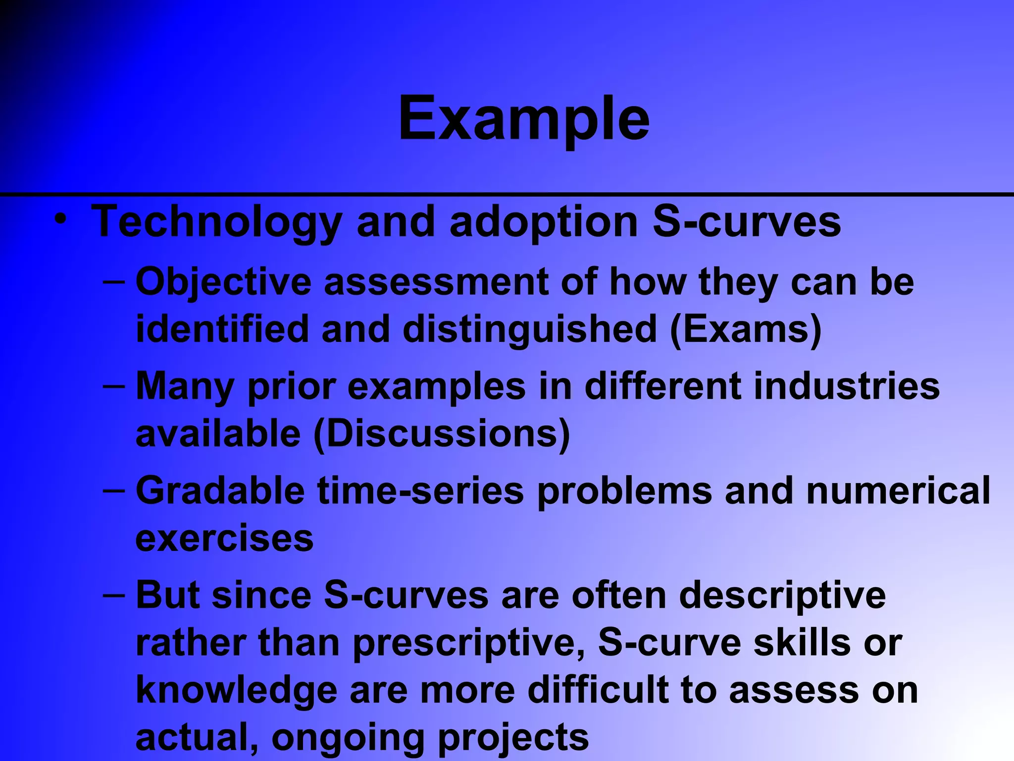Example
• Technology and adoption S-curves
  – Objective assessment of how they can be
    identified and distinguished (Exams)
  – Many prior examples in different industries
    available (Discussions)
  – Gradable time-series problems and numerical
    exercises
  – But since S-curves are often descriptive
    rather than prescriptive, S-curve skills or
    knowledge are more difficult to assess on
    actual, ongoing projects
 