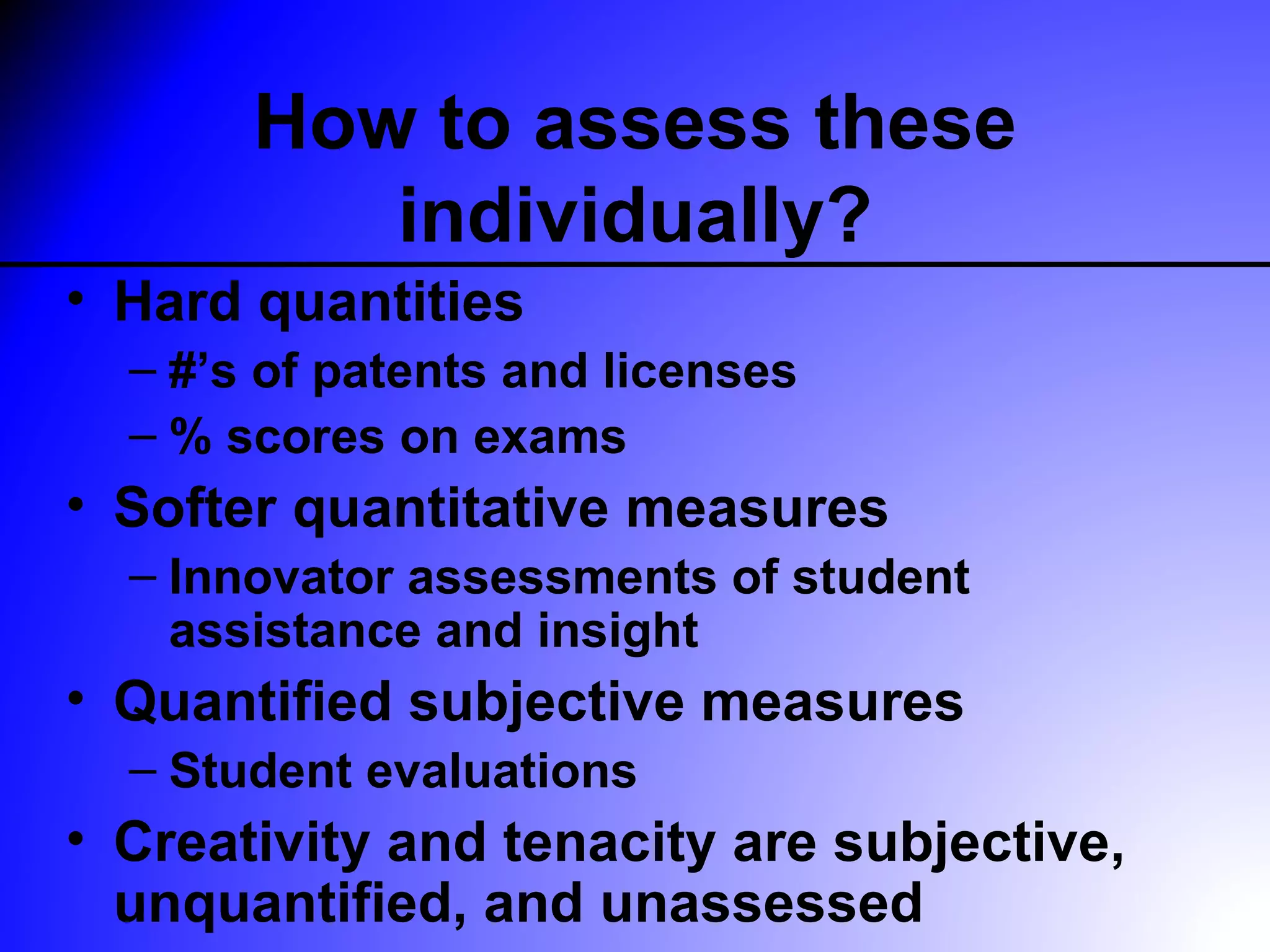 How to assess these
          individually?
• Hard quantities
  – #’s of patents and licenses
  – % scores on exams
• Softer quantitative measures
  – Innovator assessments of student
    assistance and insight
• Quantified subjective measures
  – Student evaluations
• Creativity and tenacity are subjective,
  unquantified, and unassessed
 