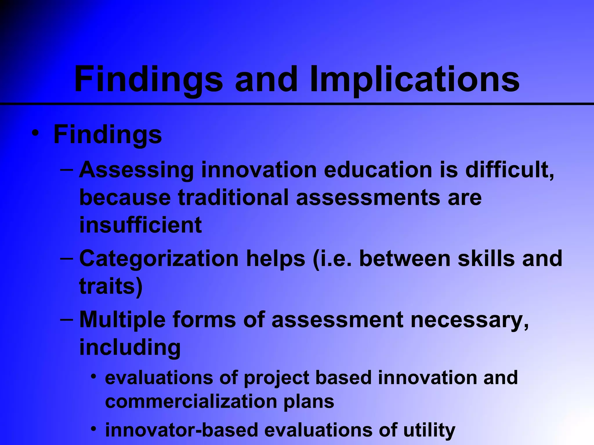 Findings and Implications
• Findings
  – Assessing innovation education is difficult,
    because traditional assessments are
    insufficient
  – Categorization helps (i.e. between skills and
    traits)
  – Multiple forms of assessment necessary,
    including
    • evaluations of project based innovation and
      commercialization plans
    • innovator-based evaluations of utility
 