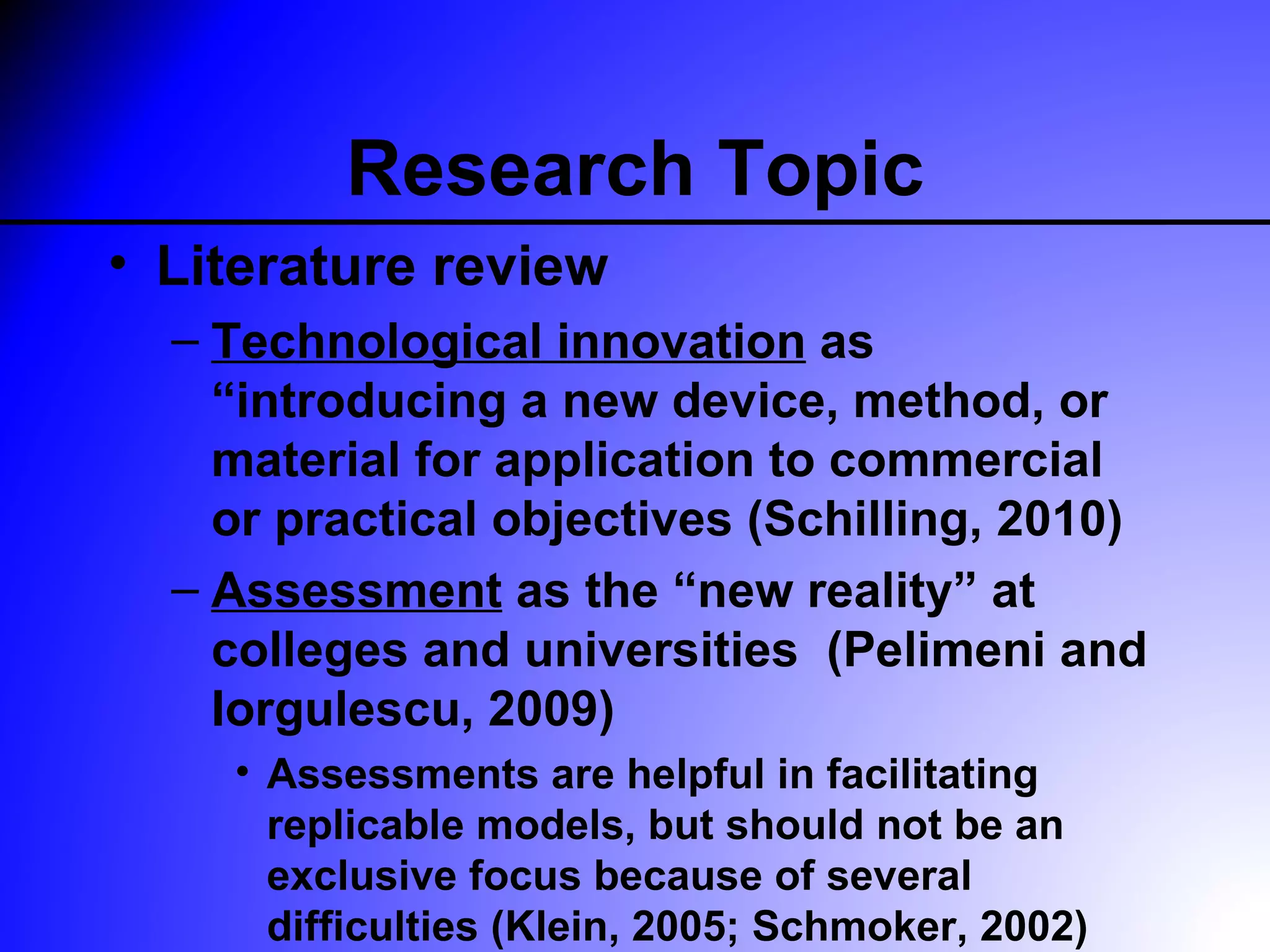 Research Topic
• Literature review
  – Technological innovation as
    “introducing a new device, method, or
    material for application to commercial
    or practical objectives (Schilling, 2010)
  – Assessment as the “new reality” at
    colleges and universities (Pelimeni and
    Iorgulescu, 2009)
    • Assessments are helpful in facilitating
      replicable models, but should not be an
      exclusive focus because of several
      difficulties (Klein, 2005; Schmoker, 2002)
 