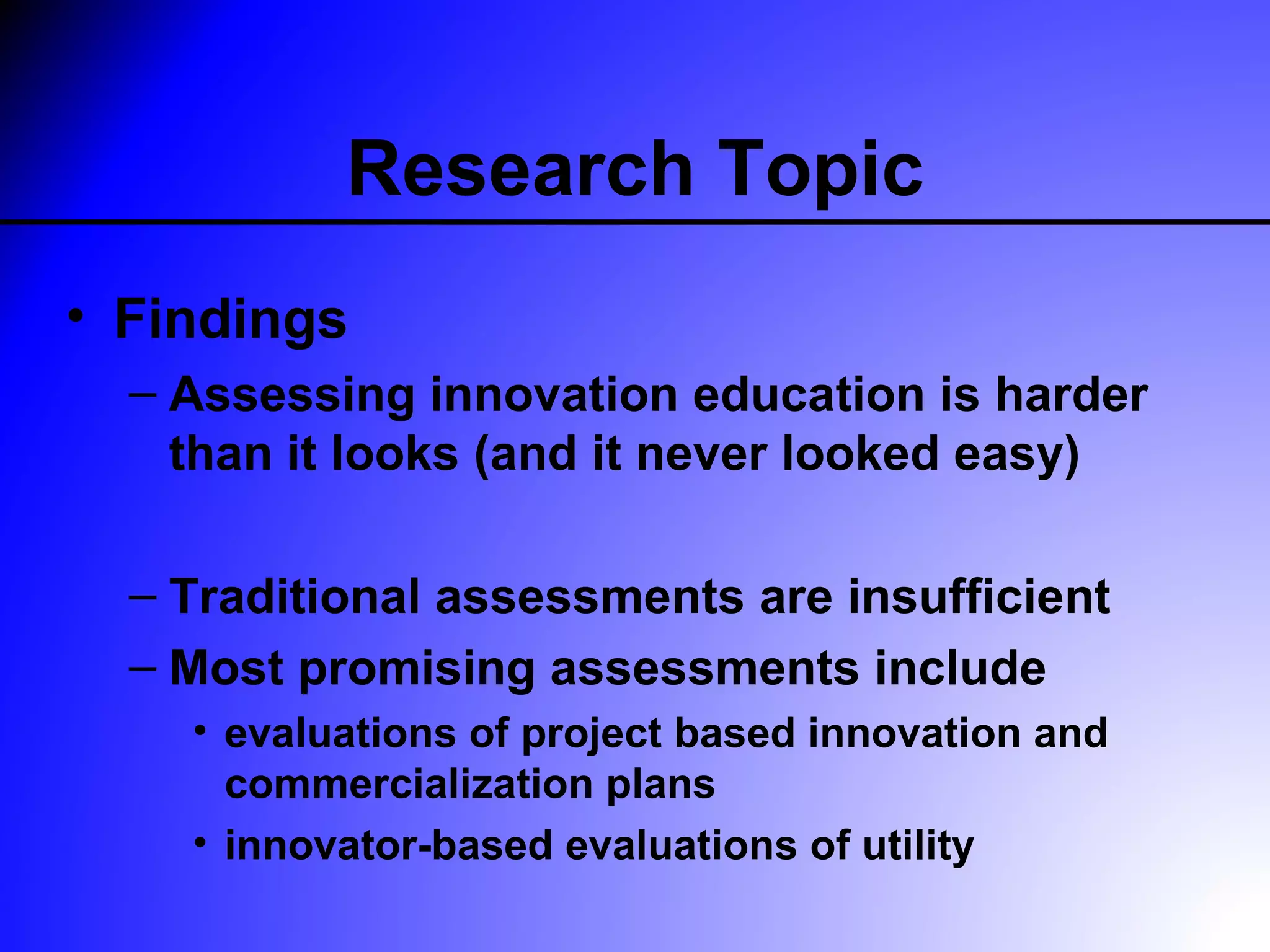 Research Topic
• Findings
  – Assessing innovation education is harder
    than it looks (and it never looked easy)

  – Traditional assessments are insufficient
  – Most promising assessments include
    • evaluations of project based innovation and
      commercialization plans
    • innovator-based evaluations of utility
 