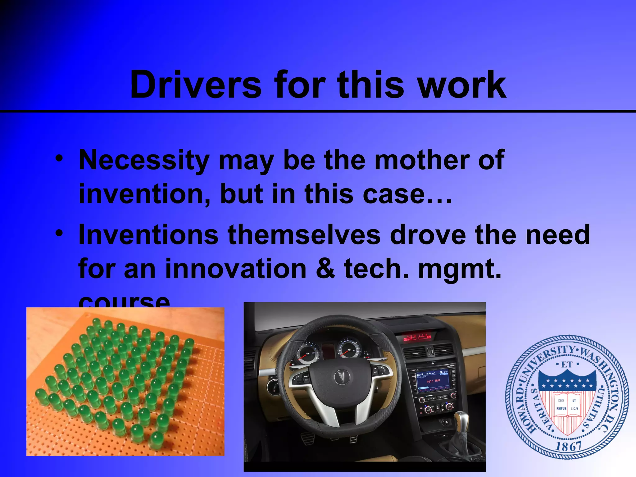 Drivers for this work
• Necessity may be the mother of
  invention, but in this case…
• Inventions themselves drove the need
  for an innovation & tech. mgmt.
  course
 