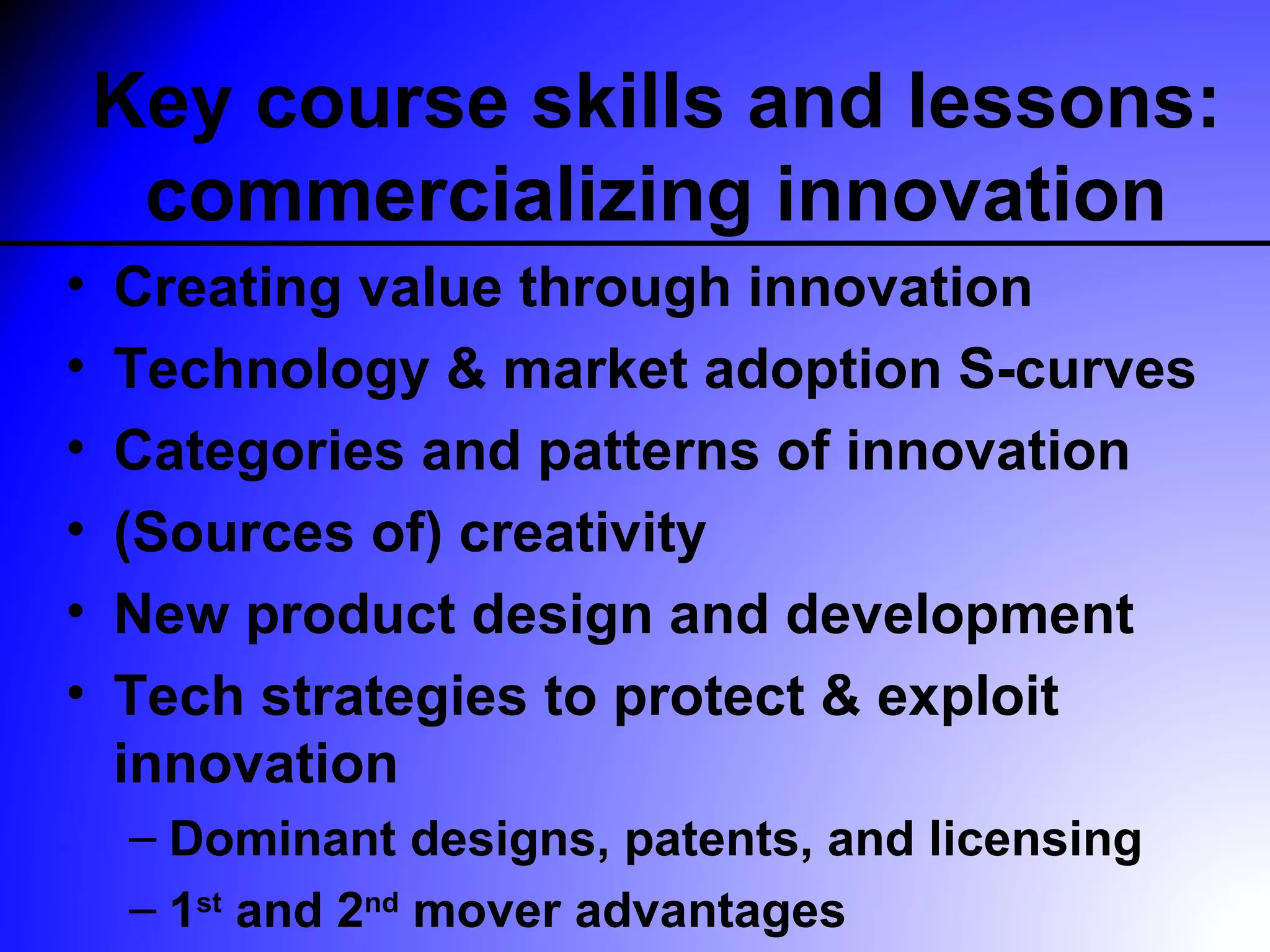 Key course skills and lessons:
     commercializing innovation
•   Creating value through innovation
•   Technology & market adoption S-curves
•   Categories and patterns of innovation
•   (Sources of) creativity
•   New product design and development
•   Tech strategies to protect & exploit
    innovation
     – Dominant designs, patents, and licensing
     – 1st and 2nd mover advantages
 