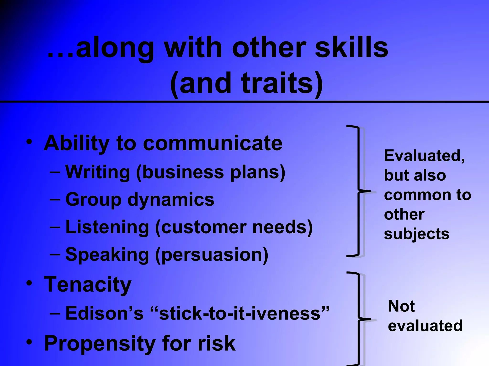 …along with other skills
         (and traits)
• Ability to communicate
                                     Evaluated,
  – Writing (business plans)         but also
  – Group dynamics                   common to
                                     other
  – Listening (customer needs)       subjects
  – Speaking (persuasion)
• Tenacity
  – Edison’s “stick-to-it-iveness”   Not
                                     evaluated
• Propensity for risk
 