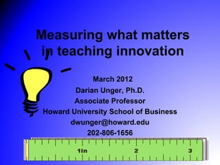 Measuring what matters
 in teaching innovation
              March 2012
         Darian Unger, Ph.D.
         Associate Professor
 Howard University School of Business
       dwunger@howard.edu
            202-806-1656
 