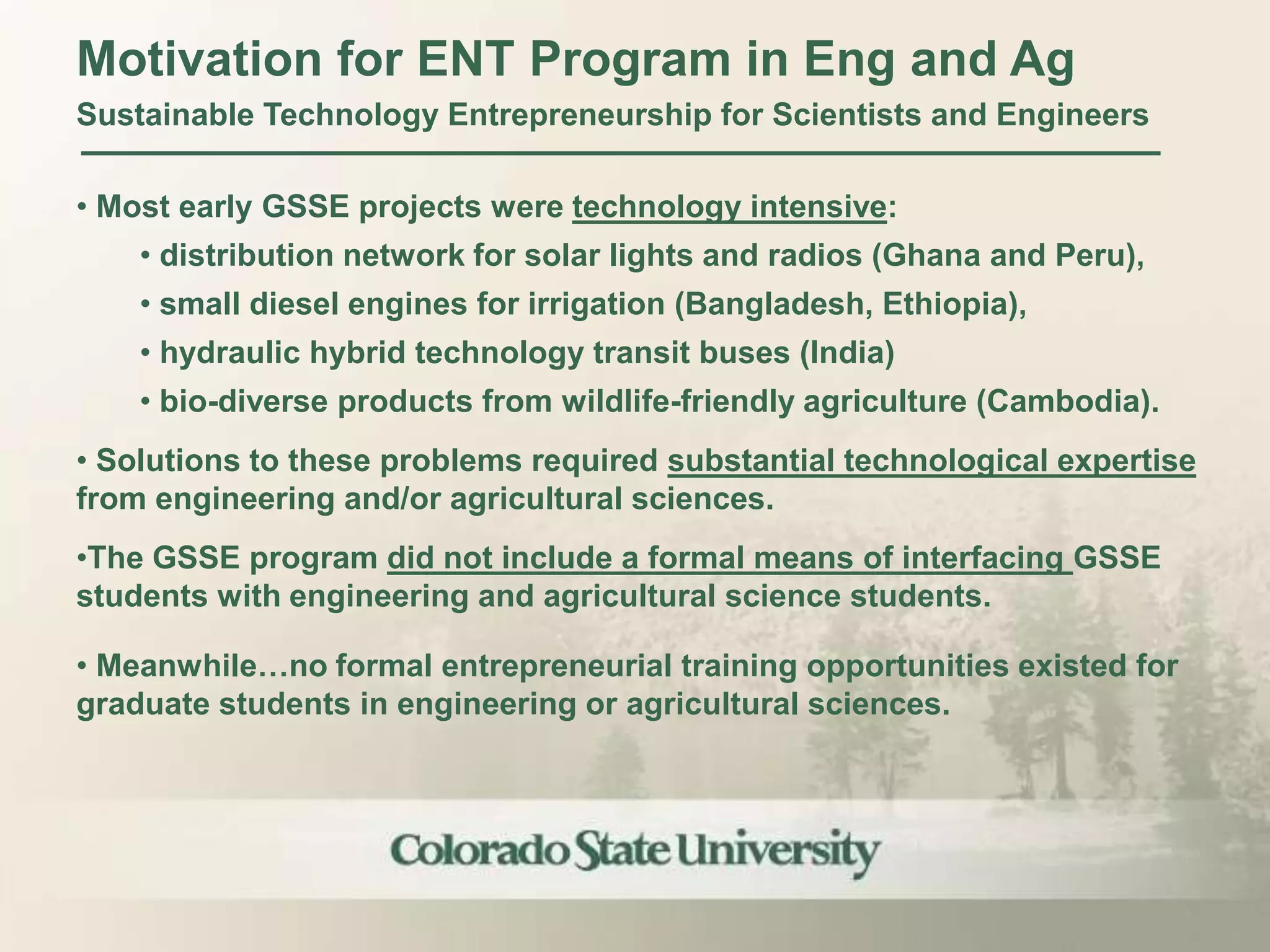 Motivation for ENT Program in Eng and Ag
Sustainable Technology Entrepreneurship for Scientists and Engineers

• Most early GSSE projects were technology intensive:
    • distribution network for solar lights and radios (Ghana and Peru),
    • small diesel engines for irrigation (Bangladesh, Ethiopia),
    • hydraulic hybrid technology transit buses (India)
    • bio-diverse products from wildlife-friendly agriculture (Cambodia).
• Solutions to these problems required substantial technological expertise
from engineering and/or agricultural sciences.
•The GSSE program did not include a formal means of interfacing GSSE
students with engineering and agricultural science students.

• Meanwhile…no formal entrepreneurial training opportunities existed for
graduate students in engineering or agricultural sciences.
 