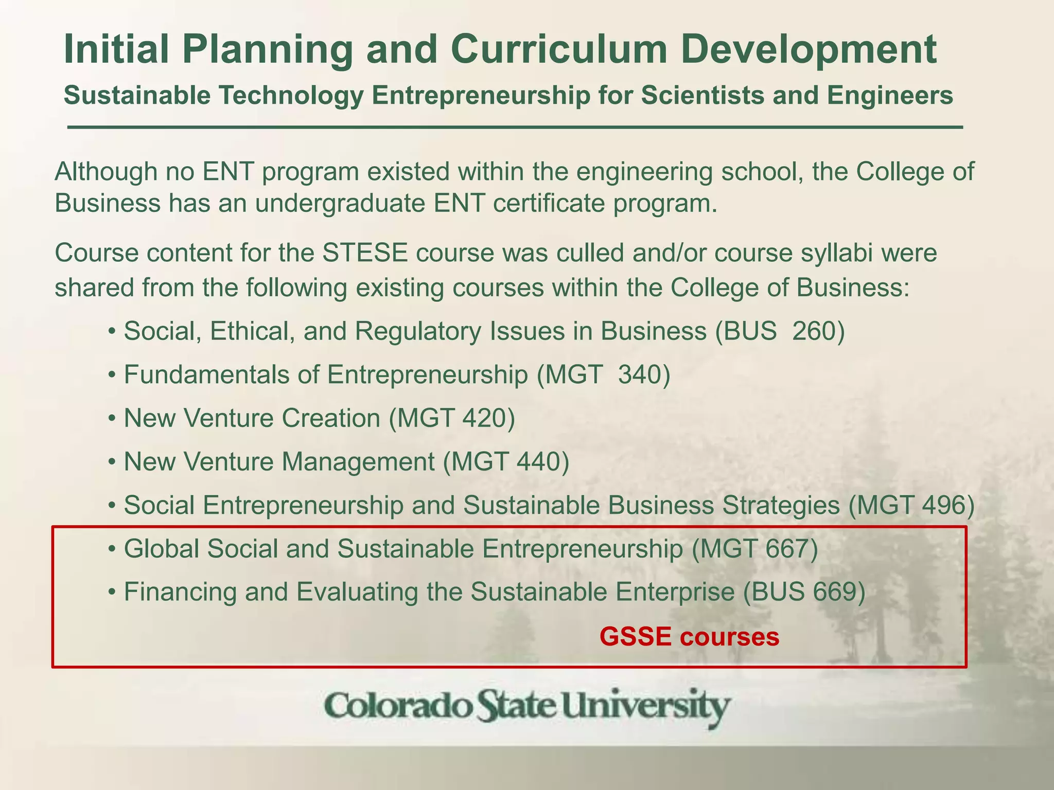 Initial Planning and Curriculum Development
Sustainable Technology Entrepreneurship for Scientists and Engineers

Although no ENT program existed within the engineering school, the College of
Business has an undergraduate ENT certificate program.
Course content for the STESE course was culled and/or course syllabi were
shared from the following existing courses within the College of Business:
    • Social, Ethical, and Regulatory Issues in Business (BUS 260)
    • Fundamentals of Entrepreneurship (MGT 340)
    • New Venture Creation (MGT 420)
    • New Venture Management (MGT 440)
    • Social Entrepreneurship and Sustainable Business Strategies (MGT 496)
    • Global Social and Sustainable Entrepreneurship (MGT 667)
    • Financing and Evaluating the Sustainable Enterprise (BUS 669)
                                             GSSE courses
 