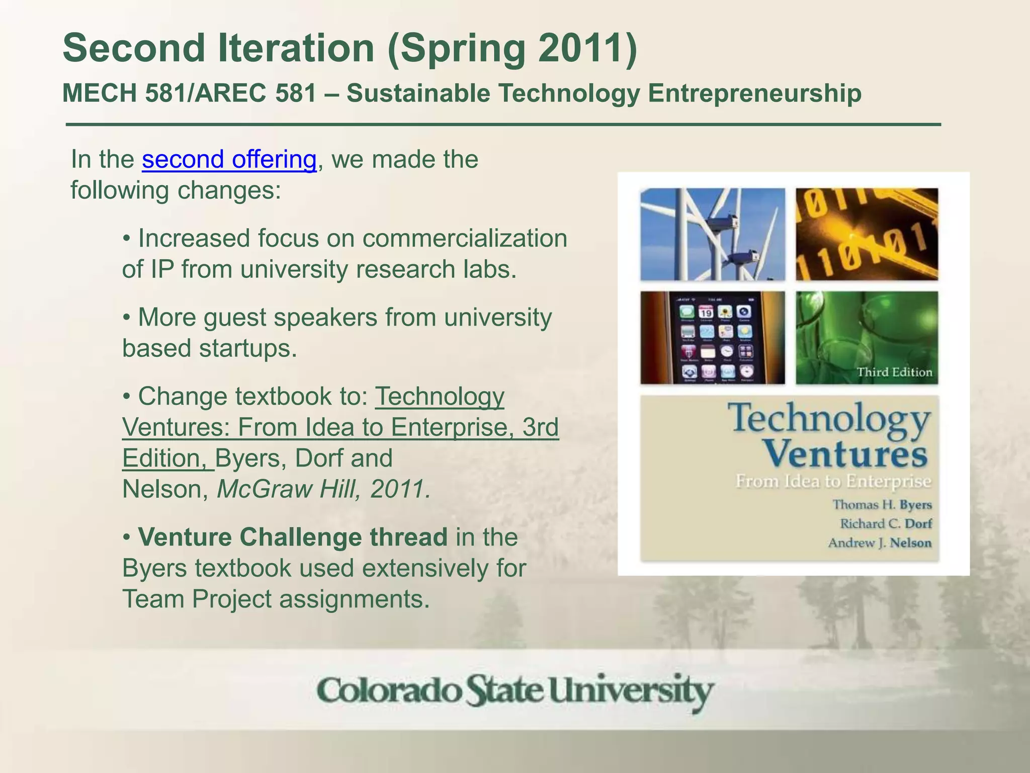 Second Iteration (Spring 2011)
MECH 581/AREC 581 – Sustainable Technology Entrepreneurship

In the second offering, we made the
following changes:
    • Increased focus on commercialization
    of IP from university research labs.
    • More guest speakers from university
    based startups.
    • Change textbook to: Technology
    Ventures: From Idea to Enterprise, 3rd
    Edition, Byers, Dorf and
    Nelson, McGraw Hill, 2011.
    • Venture Challenge thread in the
    Byers textbook used extensively for
    Team Project assignments.
 