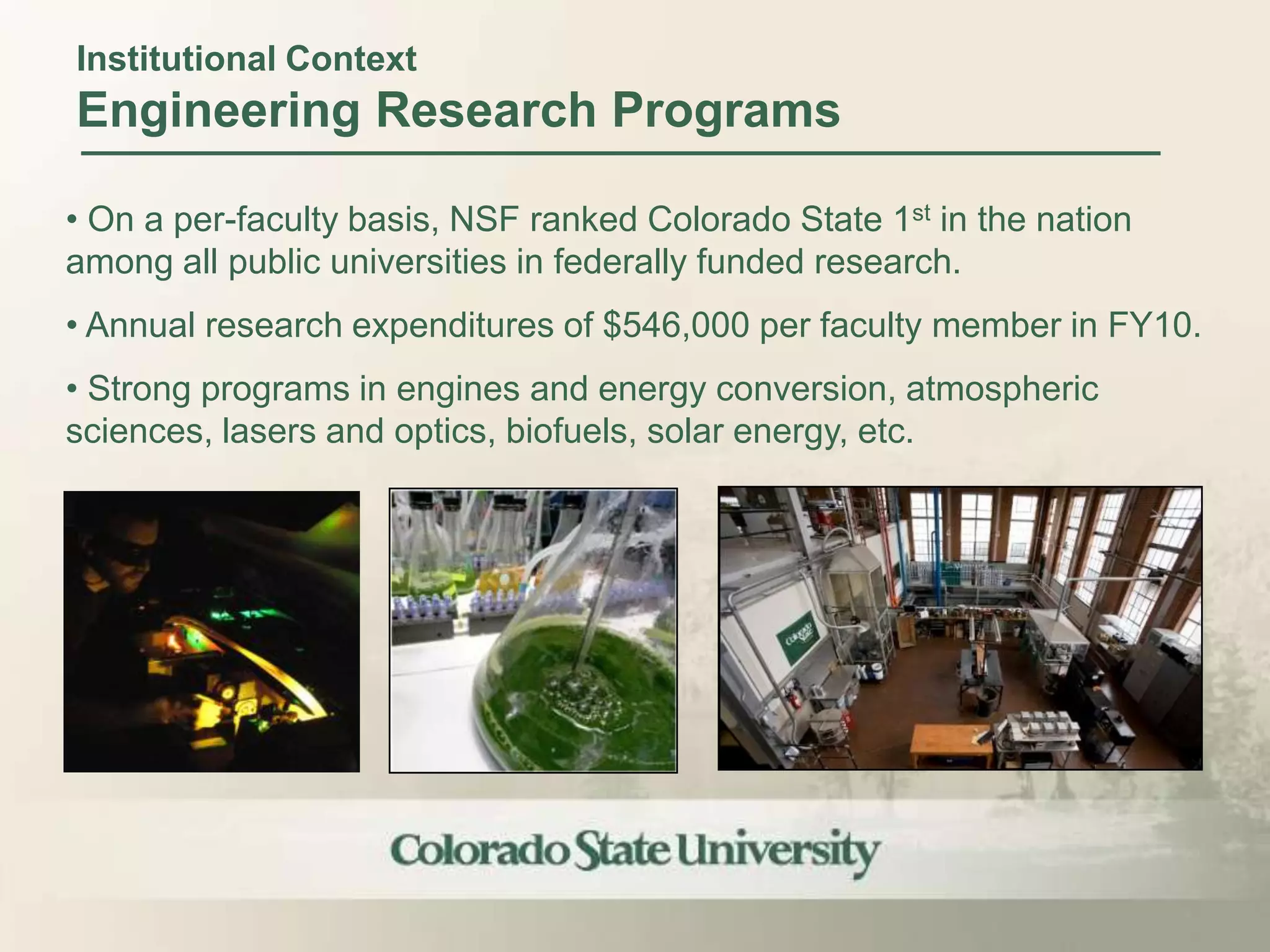 Institutional Context
Engineering Research Programs

• On a per-faculty basis, NSF ranked Colorado State 1st in the nation
among all public universities in federally funded research.
• Annual research expenditures of $546,000 per faculty member in FY10.
• Strong programs in engines and energy conversion, atmospheric
sciences, lasers and optics, biofuels, solar energy, etc.
 