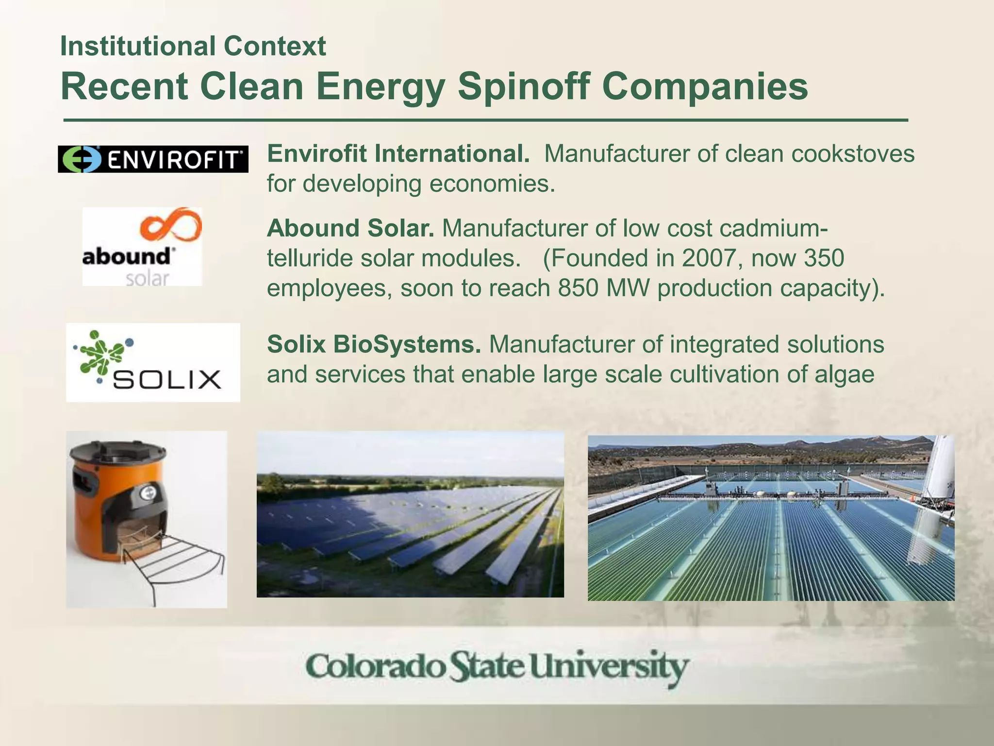 Institutional Context
Recent Clean Energy Spinoff Companies
                Envirofit International. Manufacturer of clean cookstoves
                for developing economies.
                Abound Solar. Manufacturer of low cost cadmium-
                telluride solar modules. (Founded in 2007, now 350
                employees, soon to reach 850 MW production capacity).

                Solix BioSystems. Manufacturer of integrated solutions
                and services that enable large scale cultivation of algae
 