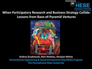 When Participatory Research and Business Strategy Collide:
        Lessons from Base-of-Pyramid Ventures




           Andrea Grzybowski, Blair Mathias, Khanjan Mehta
    Humanitarian Engineering & Social Entrepreneurship (HESE) Program
                    The Pennsylvania State University
 