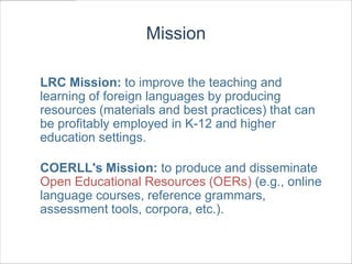 Mission

LRC Mission: to improve the teaching and
learning of foreign languages by producing
resources (materials and best practices) that can
be profitably employed in K-12 and higher
education settings.

COERLL's Mission: to produce and disseminate
Open Educational Resources (OERs) (e.g., online
language courses, reference grammars,
assessment tools, corpora, etc.).
 