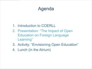 Agenda


1. Introduction to COERLL
2. Presentation: “The Impact of Open
   Education on Foreign Language
   Learning”
3. Activity: “Envisioning Open Education”
4. Lunch (in the Atrium)
 