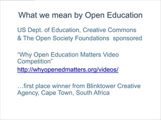 What we mean by Open Education
US Dept. of Education, Creative Commons
& The Open Society Foundations sponsored

“Why Open Education Matters Video
Competition”
http://whyopenedmatters.org/videos/

…first place winner from Blinktower Creative
Agency, Cape Town, South Africa
 