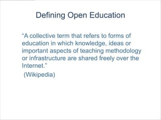 Defining Open Education

“A collective term that refers to forms of
education in which knowledge, ideas or
important aspects of teaching methodology
or infrastructure are shared freely over the
Internet.”
 (Wikipedia)
 