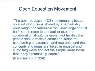 Open Education Movement

“The open education (OE) movement is based
on a set of intuitions shared by a remarkably
wide range of academics: that knowledge should
be free and open to use and re-use; that
collaboration should be easier, not harder; that
people should receive credit and kudos for
contributing to education and research; and that
concepts and ideas are linked in unusual and
surprising ways and not the simple linear forms
that today’s textbook present.”
(Baraniuk 2007: 229)
 