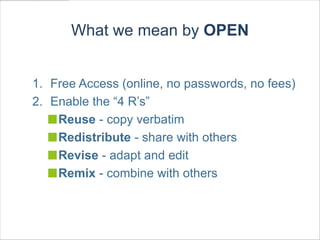 What we mean by OPEN


1. Free Access (online, no passwords, no fees)
2. Enable the “4 R’s”
    Reuse - copy verbatim
    Redistribute - share with others
    Revise - adapt and edit
    Remix - combine with others
 