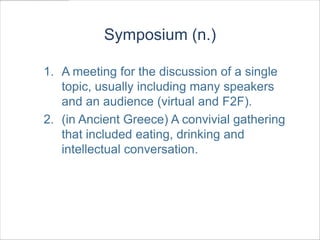 Symposium (n.)

1. A meeting for the discussion of a single
   topic, usually including many speakers
   and an audience (virtual and F2F).
2. (in Ancient Greece) A convivial gathering
   that included eating, drinking and
   intellectual conversation.
 