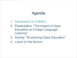 Agenda

1. Introduction to COERLL
2. Presentation: “The Impact of Open
   Education on Foreign Language
   Learning”
3. Activity: “Envisioning Open Education”
4. Lunch (in the Atrium)
 