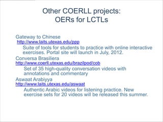 Other COERLL projects:
                OERs for LCTLs

Gateway to Chinese
http://www.laits.utexas.edu/ppp
  Suite of tools for students to practice with online interactive
  exercises. Portal site will launch in July, 2012.
Conversa Brasiliera
http://www.coerll.utexas.edu/brazilpod/cob
   Set of 35 high-quality conversation videos with
   annotations and commentary
Aswaat Arabiyya
http://www.laits.utexas.edu/aswaat
    Authentic Arabic videos for listening practice. New
    exercise sets for 20 videos will be released this summer.
 