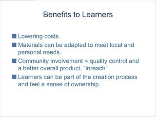 Benefits to Learners

Lowering costs.
Materials can be adapted to meet local and
personal needs.
Community involvement = quality control and
a better overall product, “inreach”
Learners can be part of the creation process
and feel a sense of ownership
 