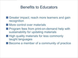 Benefits to Educators

Greater impact; reach more learners and gain
recognition
More control over materials
Program fees from print-on-demand help with
sustainability for updating materials
High quality materials for less commonly
taught languages
Become a member of a community of practice
 